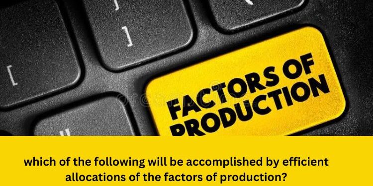 which of the following will be accomplished by efficient allocations of the factors of production